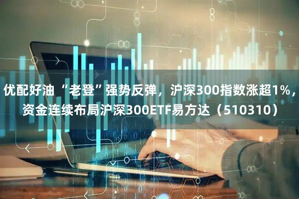 优配好油 “老登”强势反弹，沪深300指数涨超1%，资金连续布局沪深300ETF易方达（510310）