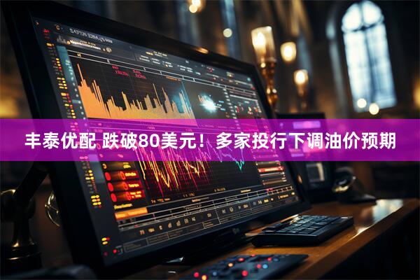 丰泰优配 跌破80美元！多家投行下调油价预期