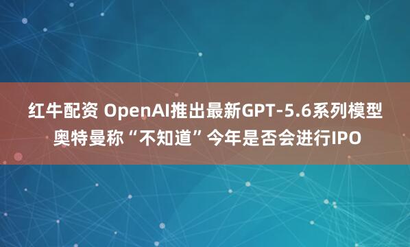 红牛配资 OpenAI推出最新GPT-5.6系列模型 奥特曼称“不知道”今年是否会进行IPO