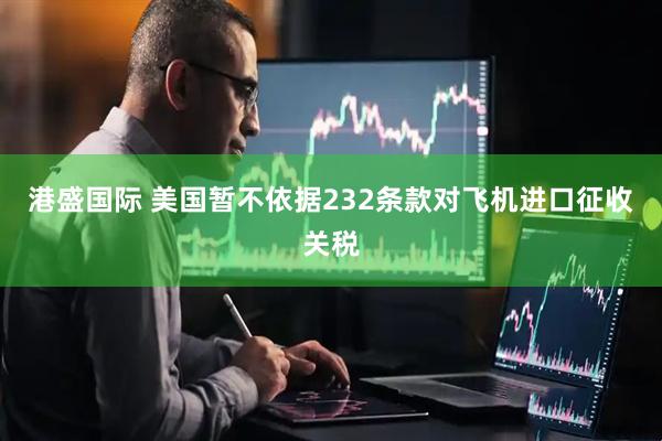 港盛国际 美国暂不依据232条款对飞机进口征收关税