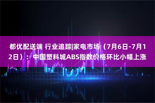 都优配送端 行业追踪|家电市场（7月6日-7月12日）：中国塑料城ABS指数价格环比小幅上涨