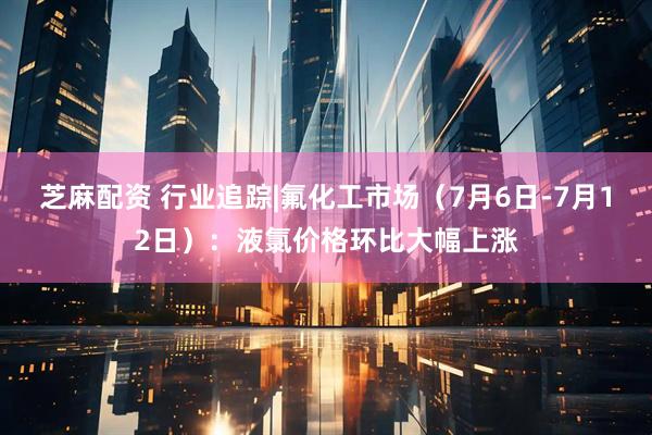 芝麻配资 行业追踪|氟化工市场（7月6日-7月12日）：液氯价格环比大幅上涨