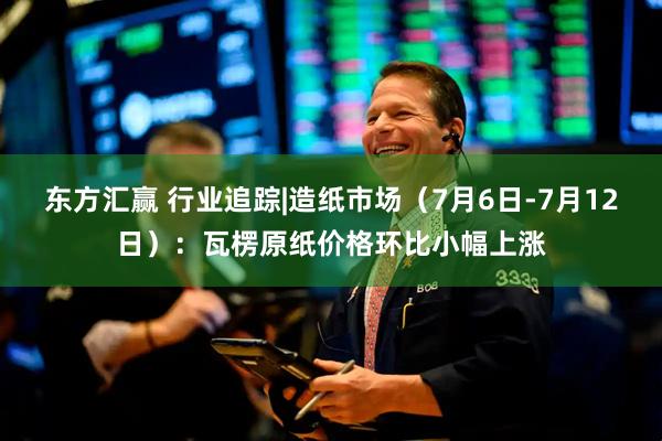 东方汇赢 行业追踪|造纸市场（7月6日-7月12日）：瓦楞原纸价格环比小幅上涨