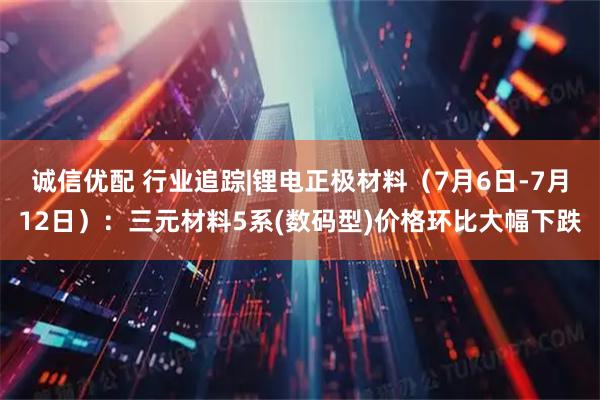 诚信优配 行业追踪|锂电正极材料（7月6日-7月12日）：三元材料5系(数码型)价格环比大幅下跌