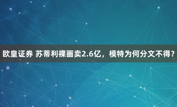 欧皇证券 苏蒂利裸画卖2.6亿，模特为何分文不得？
