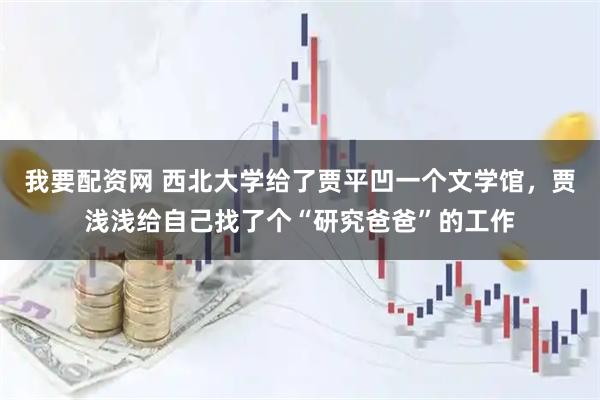 我要配资网 西北大学给了贾平凹一个文学馆，贾浅浅给自己找了个“研究爸爸”的工作