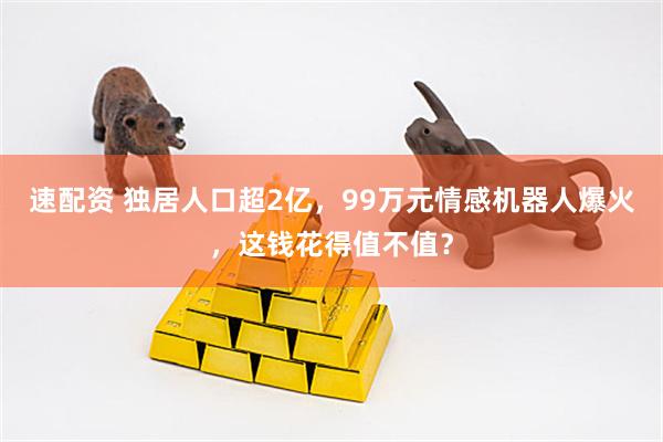 速配资 独居人口超2亿，99万元情感机器人爆火，这钱花得值不值？