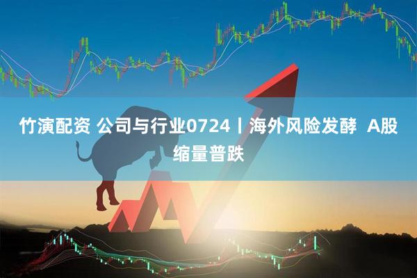 竹演配资 公司与行业0724丨海外风险发酵  A股缩量普跌