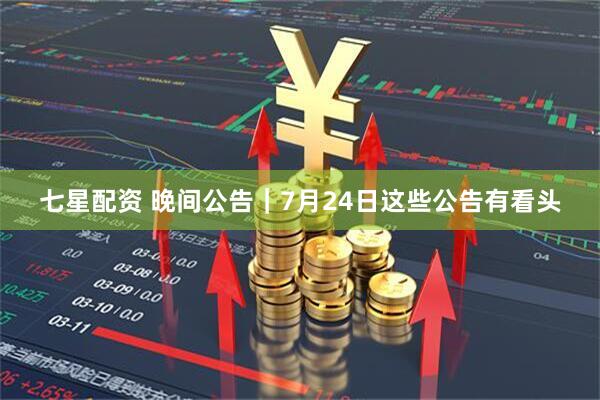 七星配资 晚间公告｜7月24日这些公告有看头
