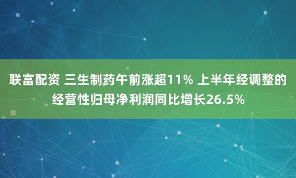联富配资 三生制药午前涨超11% 上半年经调整的经营性归母净利润同比增长26.5%
