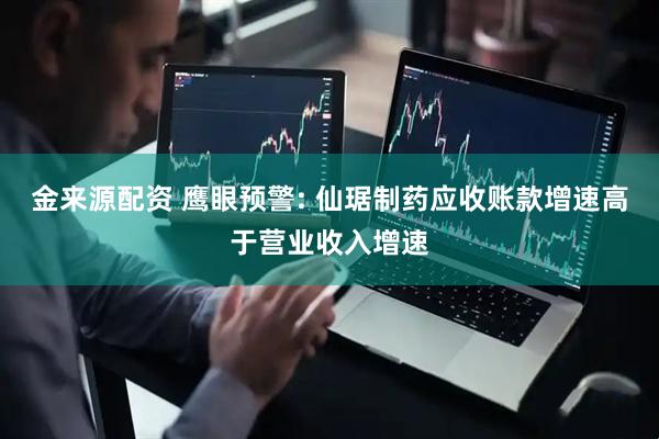 金来源配资 鹰眼预警: 仙琚制药应收账款增速高于营业收入增速