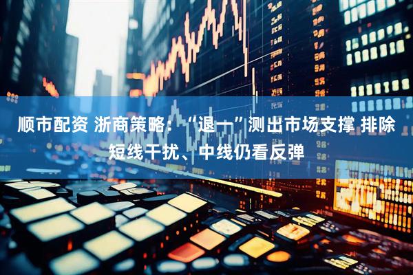 顺市配资 浙商策略：“退一”测出市场支撑 排除短线干扰、中线仍看反弹