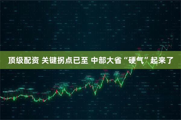 顶级配资 关键拐点已至 中部大省“硬气”起来了